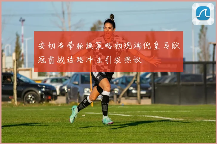 安切洛蒂轮换策略初现端倪皇马欧冠首战边路冲击引发热议