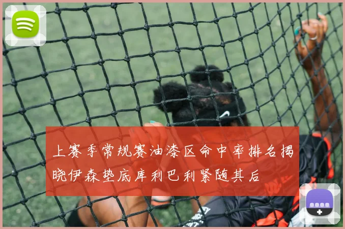 上赛季常规赛油漆区命中率排名揭晓伊森垫底库利巴利紧随其后