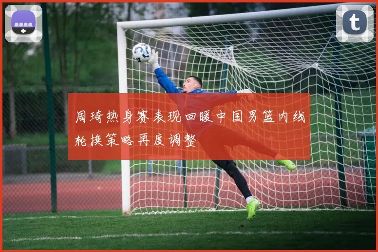 周琦热身赛表现回暖中国男篮内线轮换策略再度调整