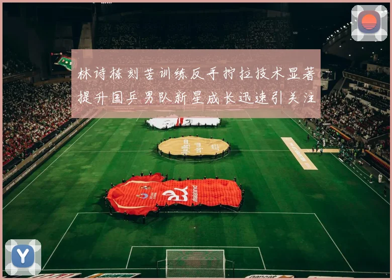 林诗栋刻苦训练反手拧拉技术显著提升国乒男队新星成长迅速引关注