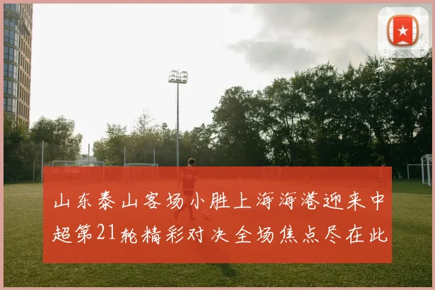山东泰山客场小胜上海海港迎来中超第21轮精彩对决全场焦点尽在此役