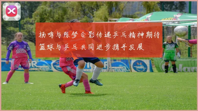 杨鸣与陈梦合影传递乒乓精神期待篮球与乒乓共同进步携手发展