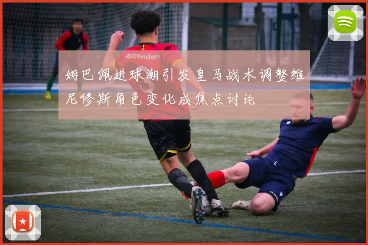 姆巴佩进球潮引发皇马战术调整维尼修斯角色变化成焦点讨论