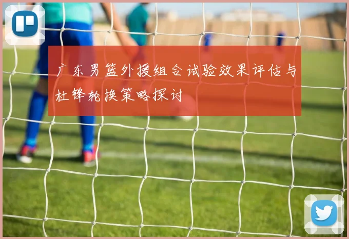 广东男篮外援组合试验效果评估与杜锋轮换策略探讨