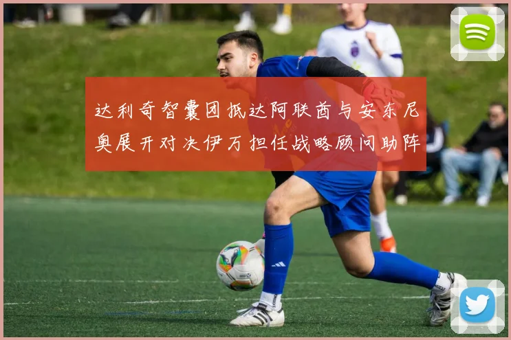 达利奇智囊团抵达阿联酋与安东尼奥展开对决伊万担任战略顾问助阵